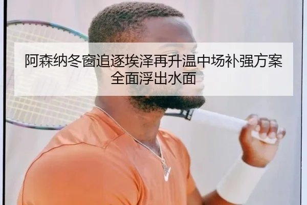 阿森纳冬窗追逐埃泽再升温中场补强方案全面浮出水面